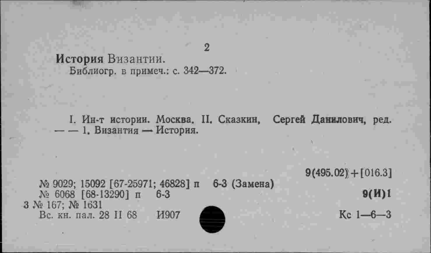 ﻿2
История Византии.
Библиогр. в примет.: с. 342—372.
I. Ин-т истории. Москва. II. Сказкин, Сергей Данилович, ред. ----1. Византия — История.
№ 9029; 15092 [67-25971; 46828] п 6-3 (Замена)
№ 6068 [68-13290] п
3 № 167; № 1631
Вс. кн. пал. 28 II 68
6-3
И907
9(495.02]+ [016.3]
9(И)1
Кс 1-6-3